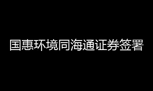 国惠环境同海通证券签署上市辅导协议，拟科创板挂牌上市