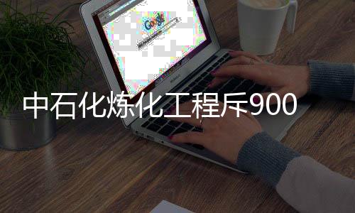 中石化炼化工程斥9000万元收购节能技术100%股权