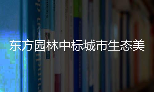 东方园林中标城市生态美化PPP项目 总投资超30亿元