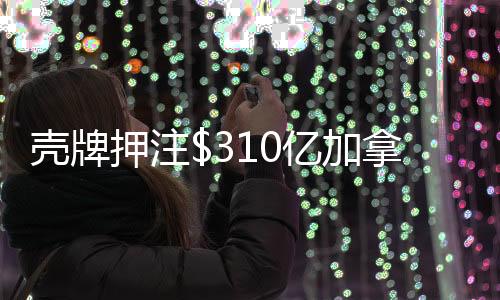 壳牌押注$310亿加拿大液化天然气