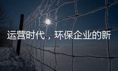 运营时代，环保企业的新战场与新打法